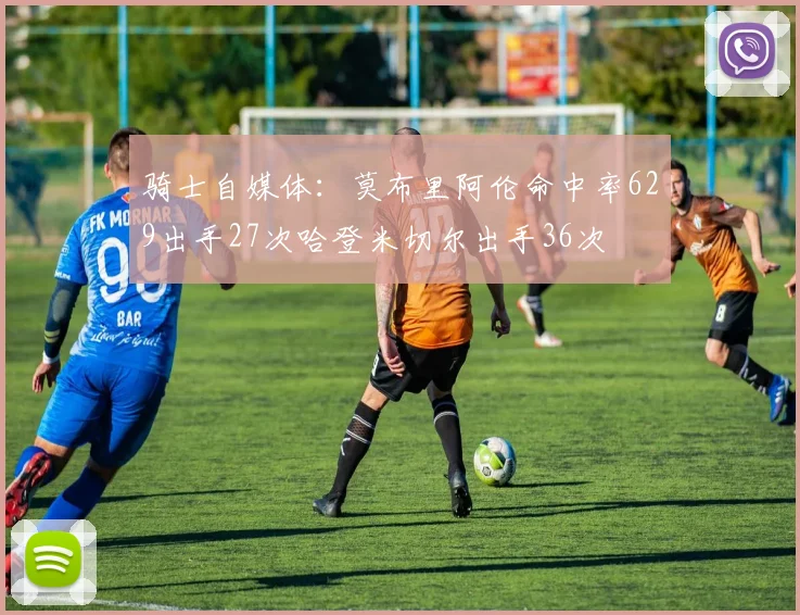 骑士自媒体：莫布里阿伦命中率629出手27次哈登米切尔出手36次