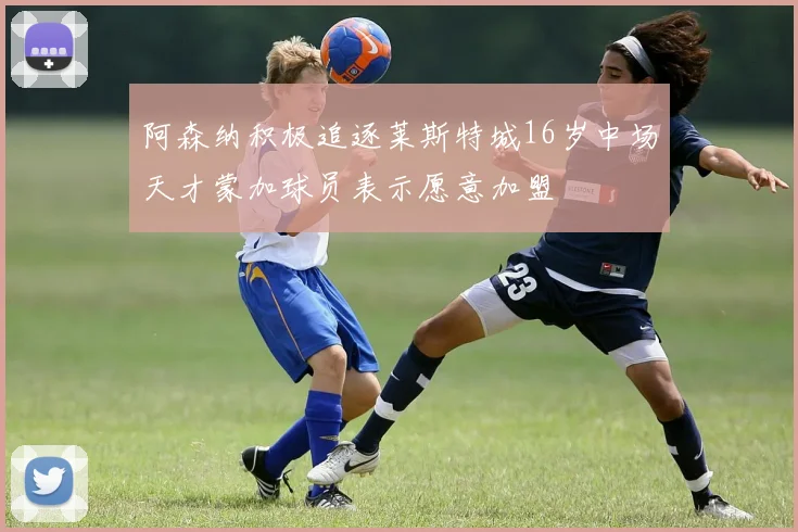 阿森纳积极追逐莱斯特城16岁中场天才蒙加球员表示愿意加盟