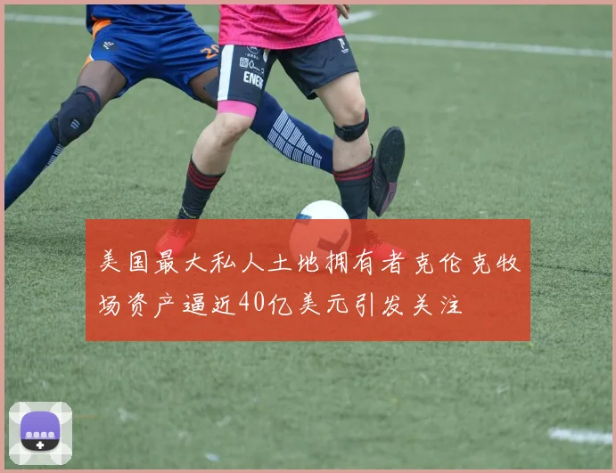 美国最大私人土地拥有者克伦克牧场资产逼近40亿美元引发关注