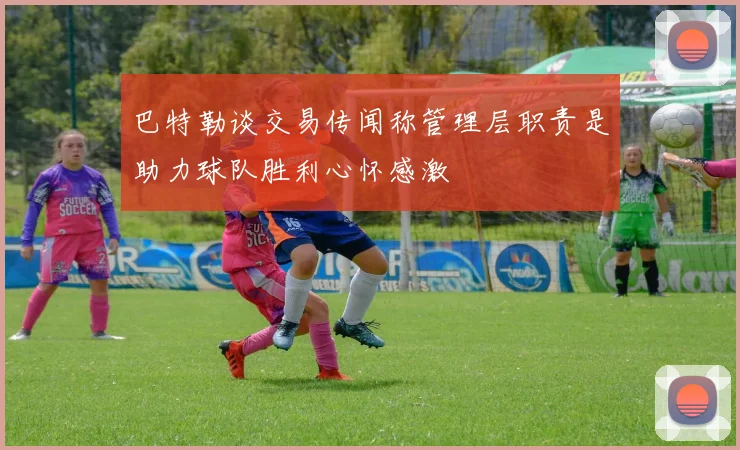 巴特勒谈交易传闻称管理层职责是助力球队胜利心怀感激