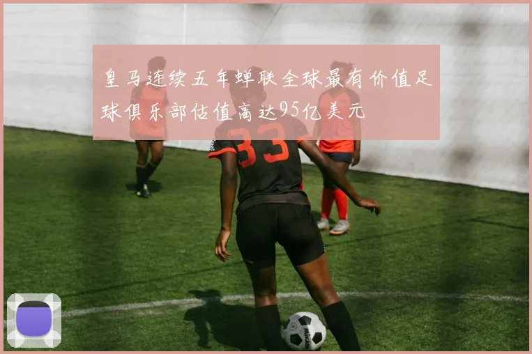 皇马连续五年蝉联全球最有价值足球俱乐部估值高达95亿美元