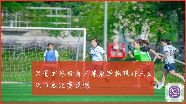 只管打球好看三球表现抢眼却三分失准成比赛遗憾