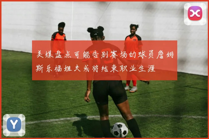 美媒盘点可能告别赛场的球员詹姆斯乐福姐夫或将结束职业生涯