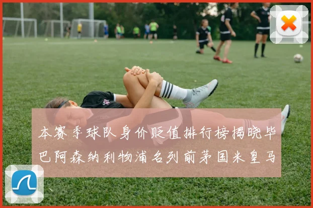 本赛季球队身价贬值排行榜揭晓毕巴阿森纳利物浦名列前茅国米皇马紧随其后