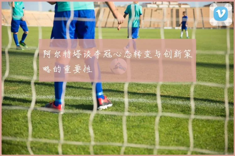 阿尔特塔谈夺冠心态转变与创新策略的重要性