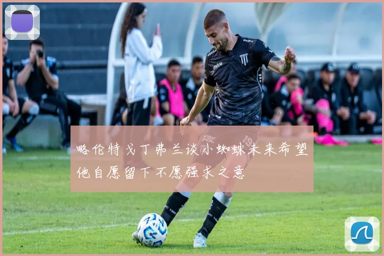 略伦特戈丁弗兰谈小蜘蛛未来希望他自愿留下不愿强求之意