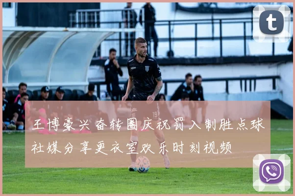 王博豪兴奋转圈庆祝罚入制胜点球社媒分享更衣室欢乐时刻视频