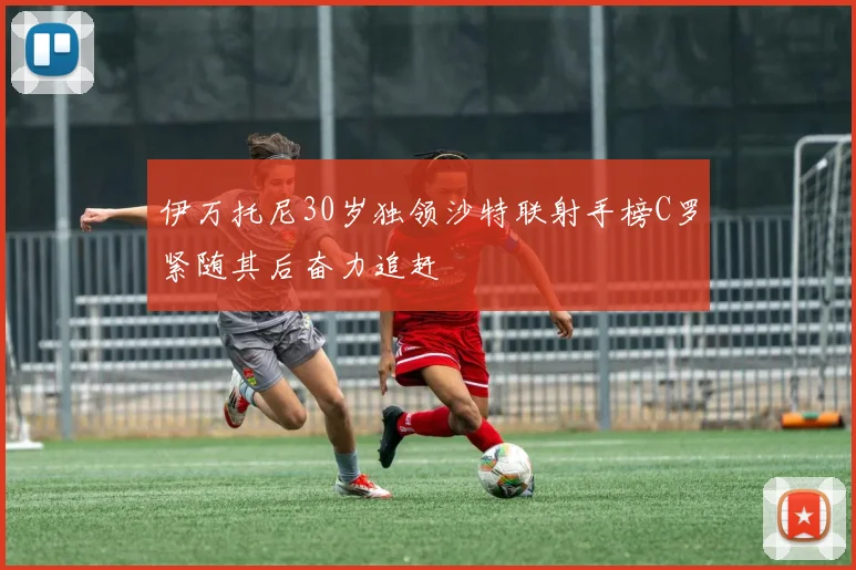 伊万托尼30岁独领沙特联射手榜C罗紧随其后奋力追赶