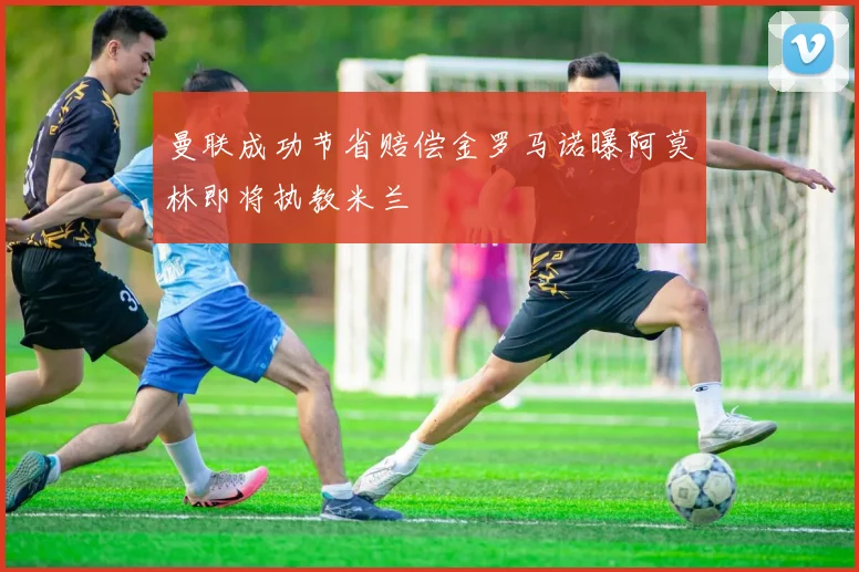 曼联成功节省赔偿金罗马诺曝阿莫林即将执教米兰