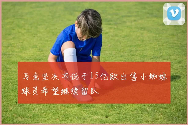 马竞坚决不低于15亿欧出售小蜘蛛球员希望继续留队