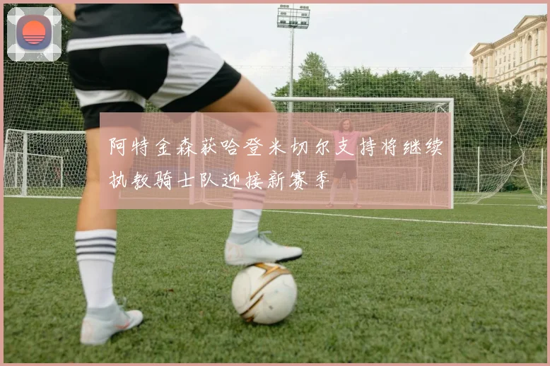阿特金森获哈登米切尔支持将继续执教骑士队迎接新赛季